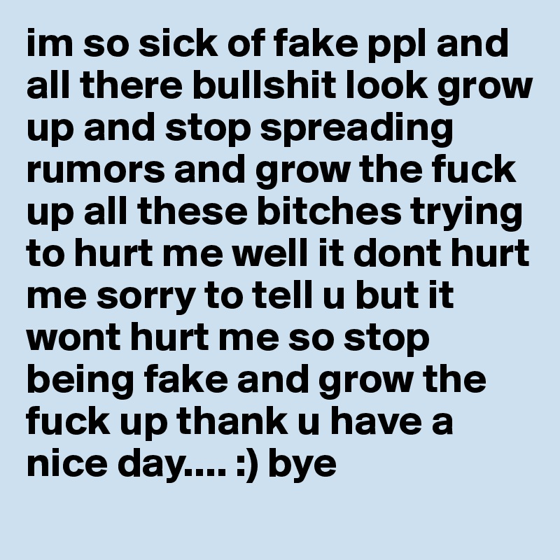 im so sick of fake ppl and all there bullshit look grow up and stop spreading rumors and grow the fuck up all these bitches trying to hurt me well it dont hurt me sorry to tell u but it wont hurt me so stop being fake and grow the fuck up thank u have a nice day.... :) bye