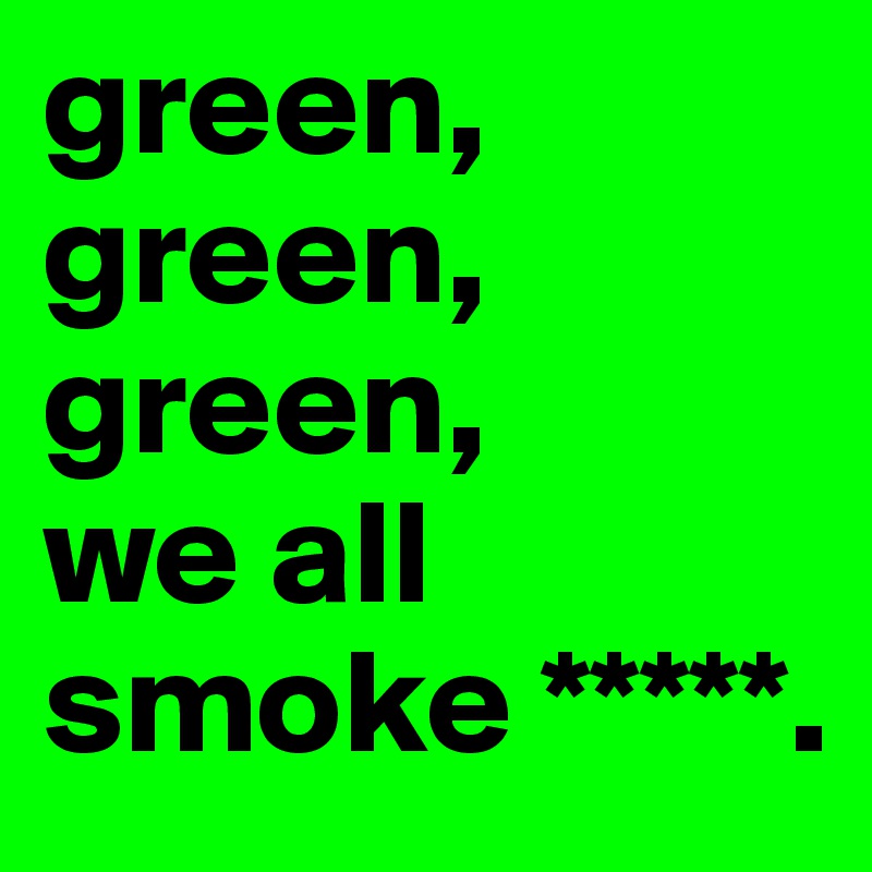 green, green, green,
we all smoke *****.