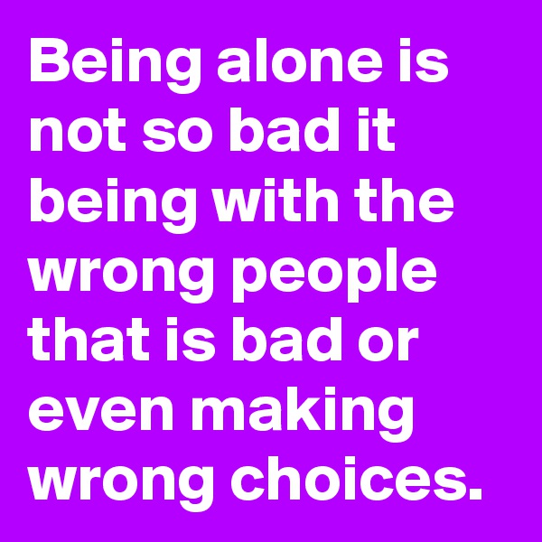 Being alone is not so bad it being with the wrong people that is bad or even making wrong choices.