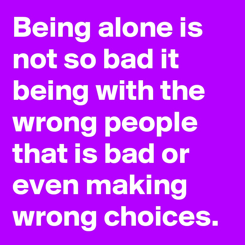 Being alone is not so bad it being with the wrong people that is bad or even making wrong choices.