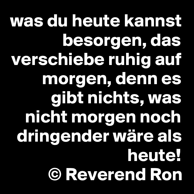 was du heute kannst besorgen, das verschiebe ruhig auf morgen, denn es gibt nichts, was nicht morgen noch dringender wäre als heute!
© Reverend Ron