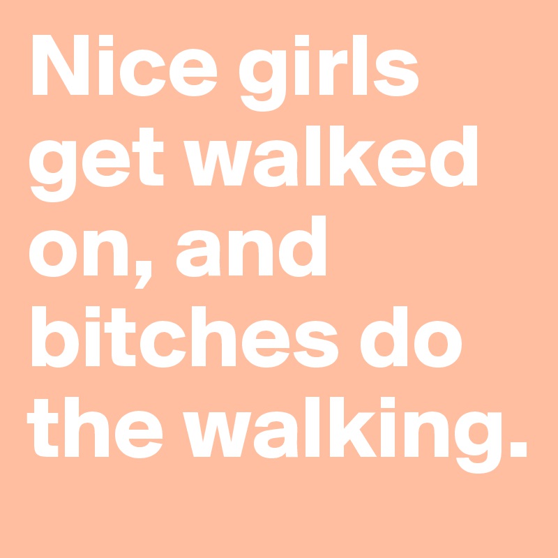 Nice girls get walked on, and bitches do the walking.