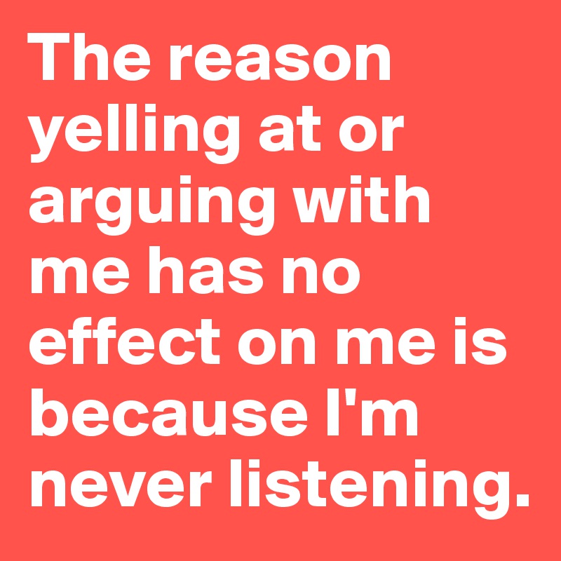 The reason yelling at or arguing with me has no effect on me is because I'm never listening.