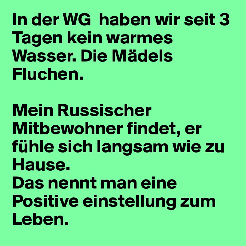 In der WG  haben wir seit 3 Tagen kein warmes Wasser. Die Mädels Fluchen. 

Mein Russischer Mitbewohner findet, er fühle sich langsam wie zu Hause. 
Das nennt man eine Positive einstellung zum Leben.