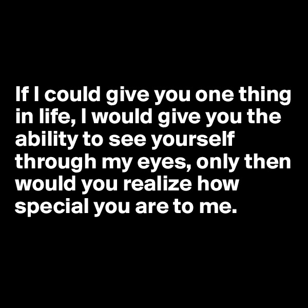 


If I could give you one thing in life, I would give you the ability to see yourself through my eyes, only then would you realize how special you are to me.



