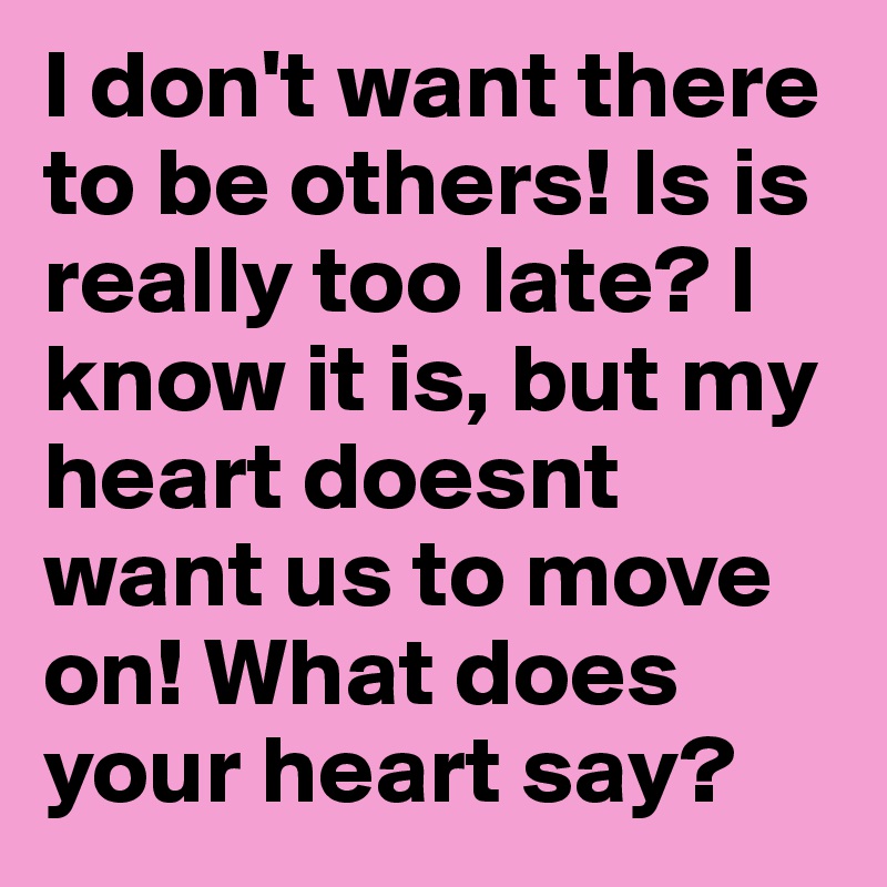I don't want there to be others! Is is really too late? I know it is, but my heart doesnt want us to move on! What does your heart say? 