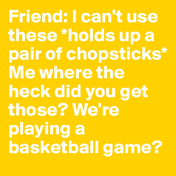 Friend: I can't use these *holds up a pair of chopsticks* 
Me where the heck did you get those? We're playing a basketball game?