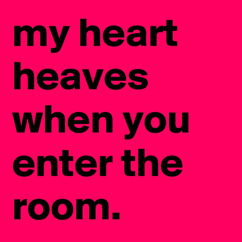 my heart heaves when you enter the room.