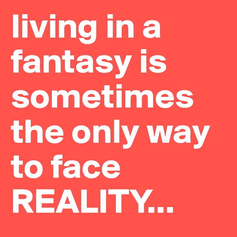 living in a fantasy is sometimes the only way to face REALITY... 