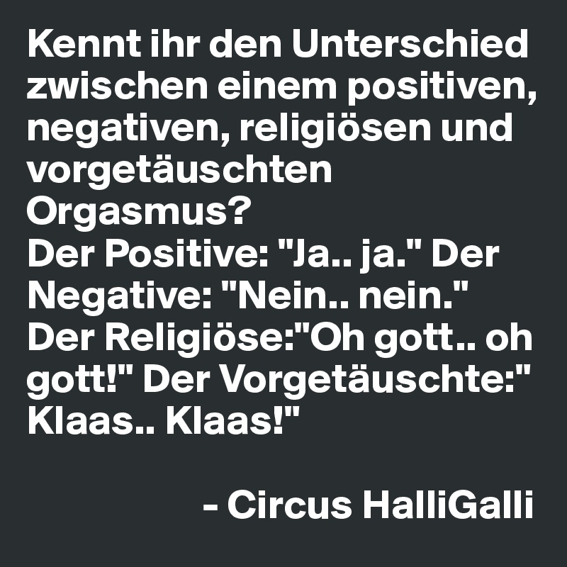 Kennt ihr den Unterschied zwischen einem positiven, negativen, religiösen und vorgetäuschten Orgasmus? 
Der Positive: "Ja.. ja." Der Negative: "Nein.. nein." Der Religiöse:"Oh gott.. oh gott!" Der Vorgetäuschte:" Klaas.. Klaas!"  

                     - Circus HalliGalli