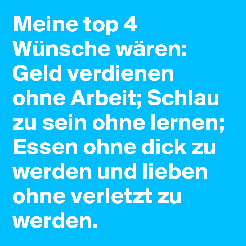 Meine top 4 Wünsche wären: Geld verdienen ohne Arbeit; Schlau zu sein ohne lernen; Essen ohne dick zu werden und lieben ohne verletzt zu werden.