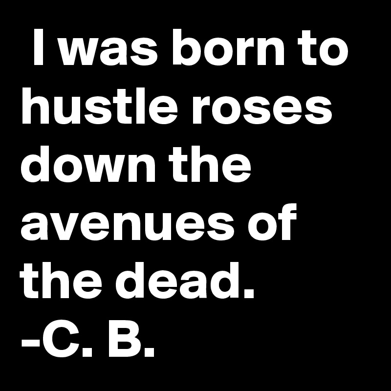  I was born to hustle roses down the avenues of the dead.
-C. B.