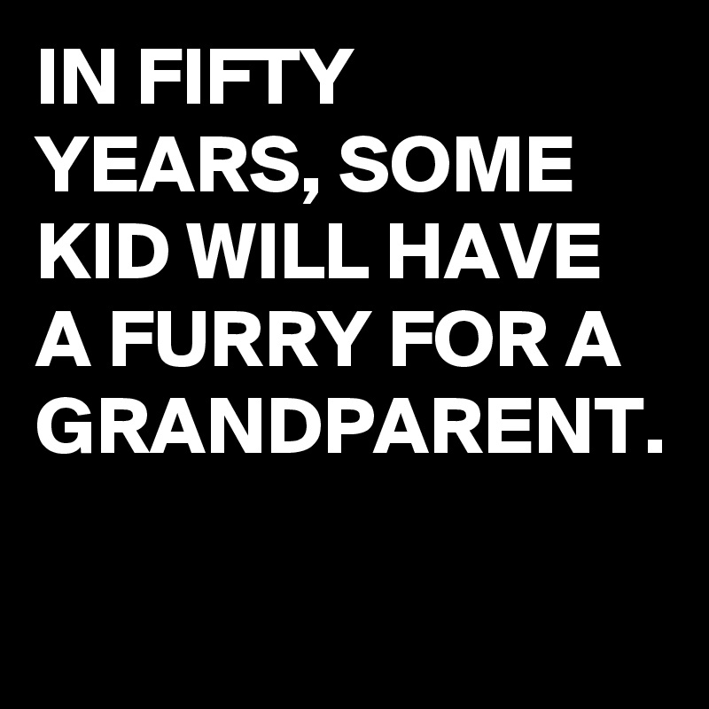 IN FIFTY YEARS, SOME KID WILL HAVE A FURRY FOR A GRANDPARENT.