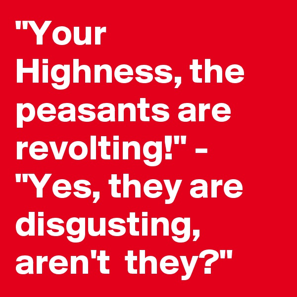 "Your Highness, the peasants are revolting!" - "Yes, they are disgusting, aren't  they?"