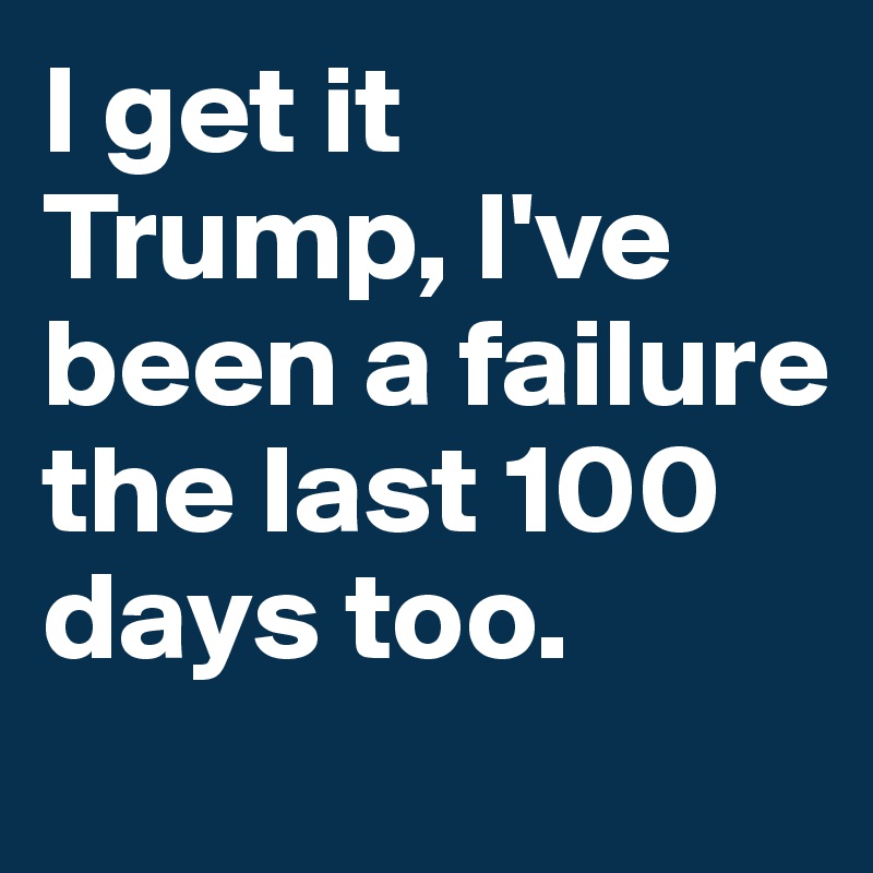 I get it Trump, I've been a failure the last 100 days too.
