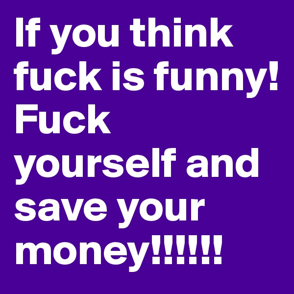 If you think fuck is funny!
Fuck yourself and save your money!!!!!!
