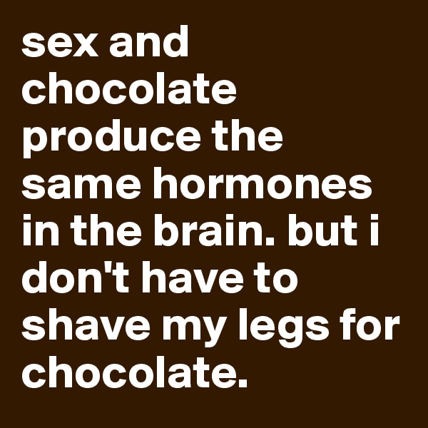 sex and chocolate produce the same hormones in the brain. but i don't have to shave my legs for chocolate.