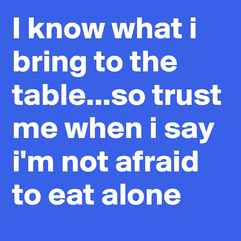 I know what i bring to the table...so trust me when i say i'm not afraid to eat alone