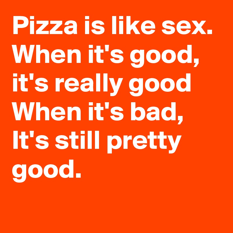 Pizza is like sex.
When it's good,
it's really good
When it's bad,
It's still pretty good.
