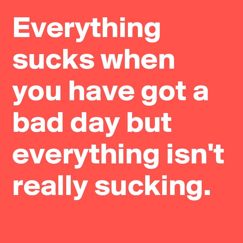 Everything sucks when you have got a bad day but everything isn't really sucking.