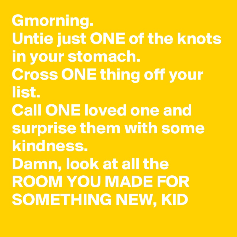 Gmorning.
Untie just ONE of the knots in your stomach. 
Cross ONE thing off your list. 
Call ONE loved one and surprise them with some kindness. 
Damn, look at all the ROOM YOU MADE FOR SOMETHING NEW, KID