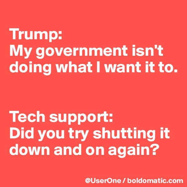 
Trump: 
My government isn't doing what I want it to.


Tech support: 
Did you try shutting it down and on again?
