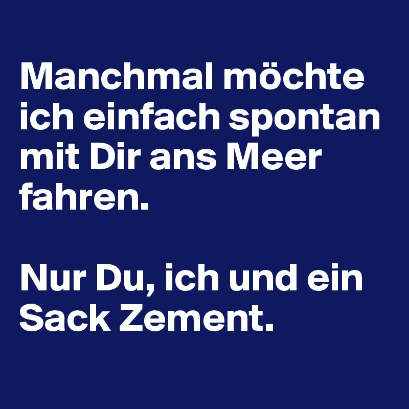 
Manchmal möchte ich einfach spontan mit Dir ans Meer fahren.

Nur Du, ich und ein Sack Zement.
