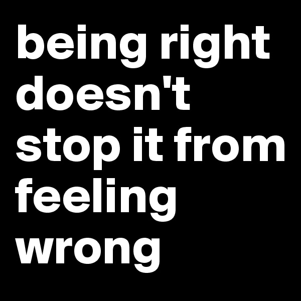 being right doesn't stop it from feeling wrong