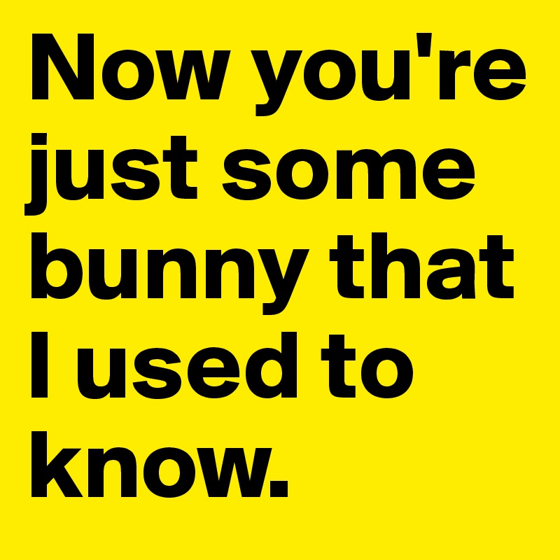 Now you're just some bunny that I used to know.