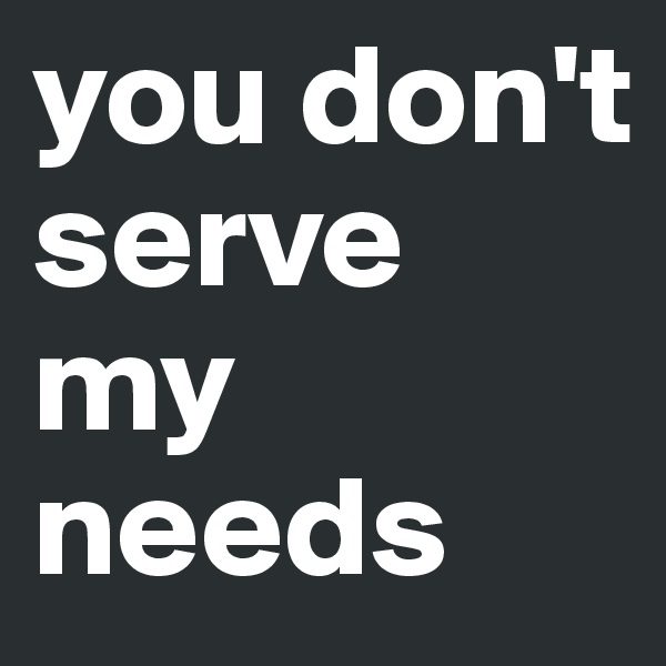 you don't serve my needs 