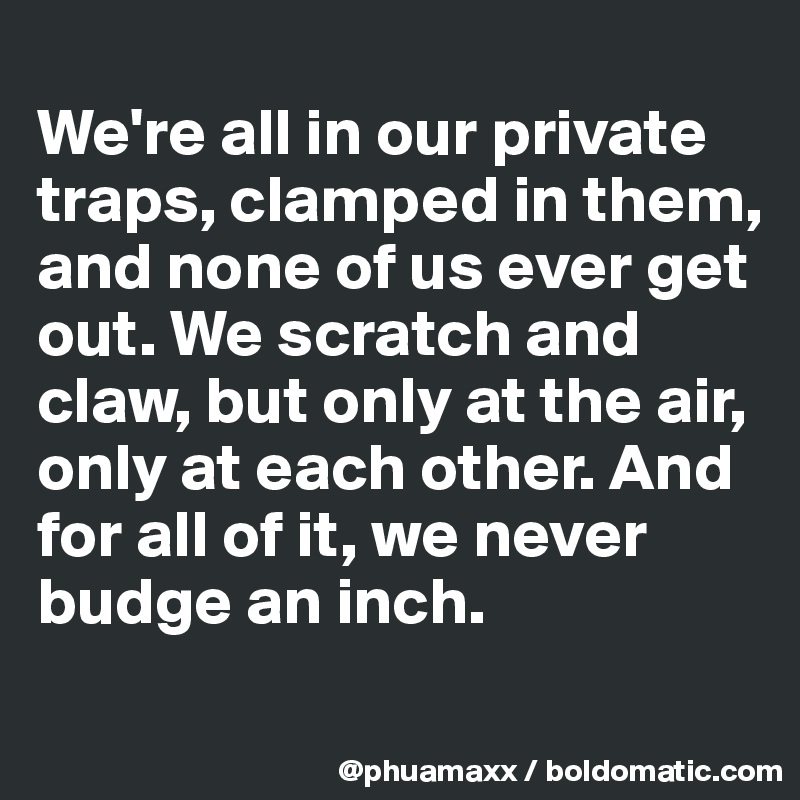 
We're all in our private traps, clamped in them, and none of us ever get out. We scratch and claw, but only at the air, only at each other. And for all of it, we never budge an inch.
