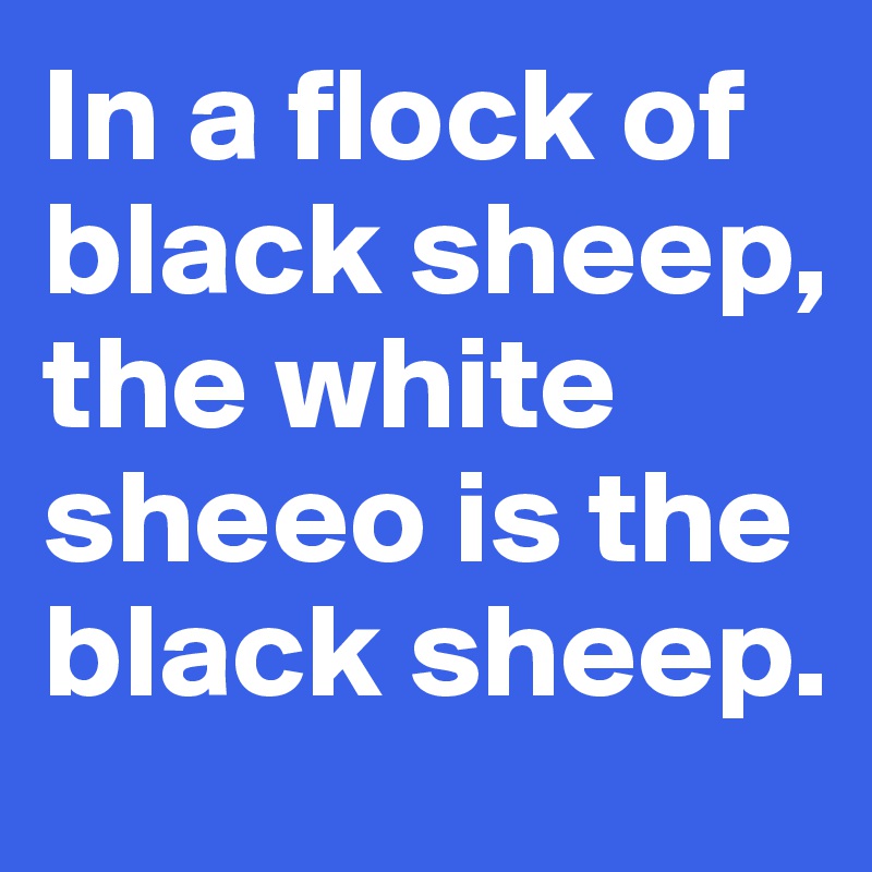 In a flock of black sheep, the white sheeo is the black sheep.