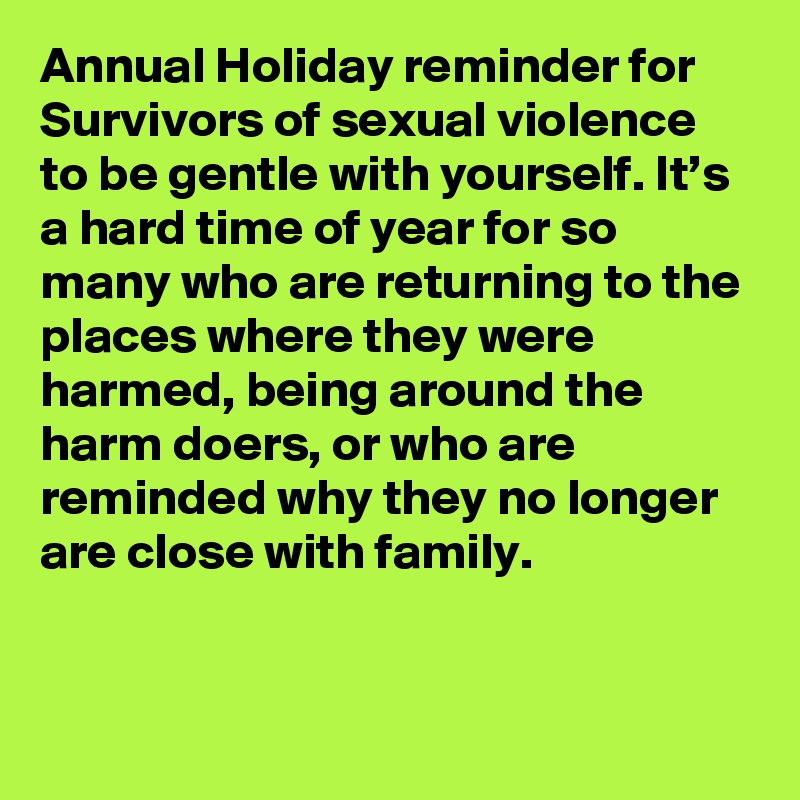 Annual Holiday reminder for Survivors of sexual violence to be gentle with yourself. It’s a hard time of year for so many who are returning to the places where they were harmed, being around the harm doers, or who are reminded why they no longer are close with family.