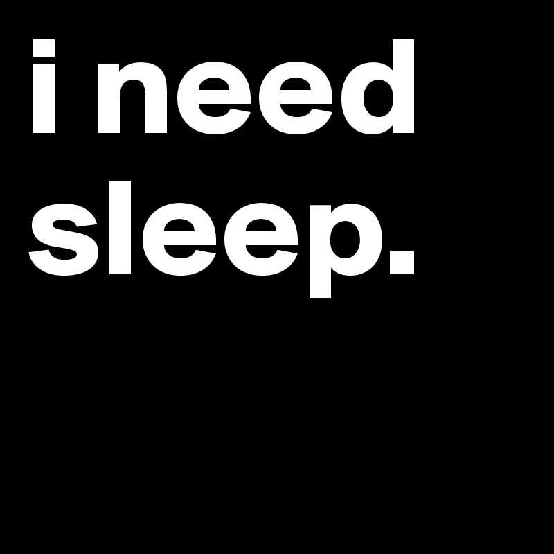 i need
sleep.