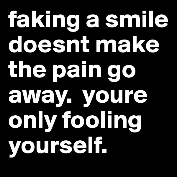 faking a smile doesnt make the pain go away.  youre only fooling yourself. 