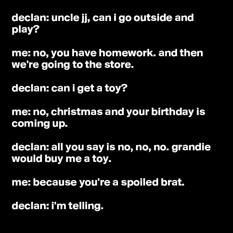 declan: uncle jj, can i go outside and play?

me: no, you have homework. and then we're going to the store.

declan: can i get a toy?

me: no, christmas and your birthday is coming up.

declan: all you say is no, no, no. grandie would buy me a toy.

me: because you're a spoiled brat.

declan: i'm telling.