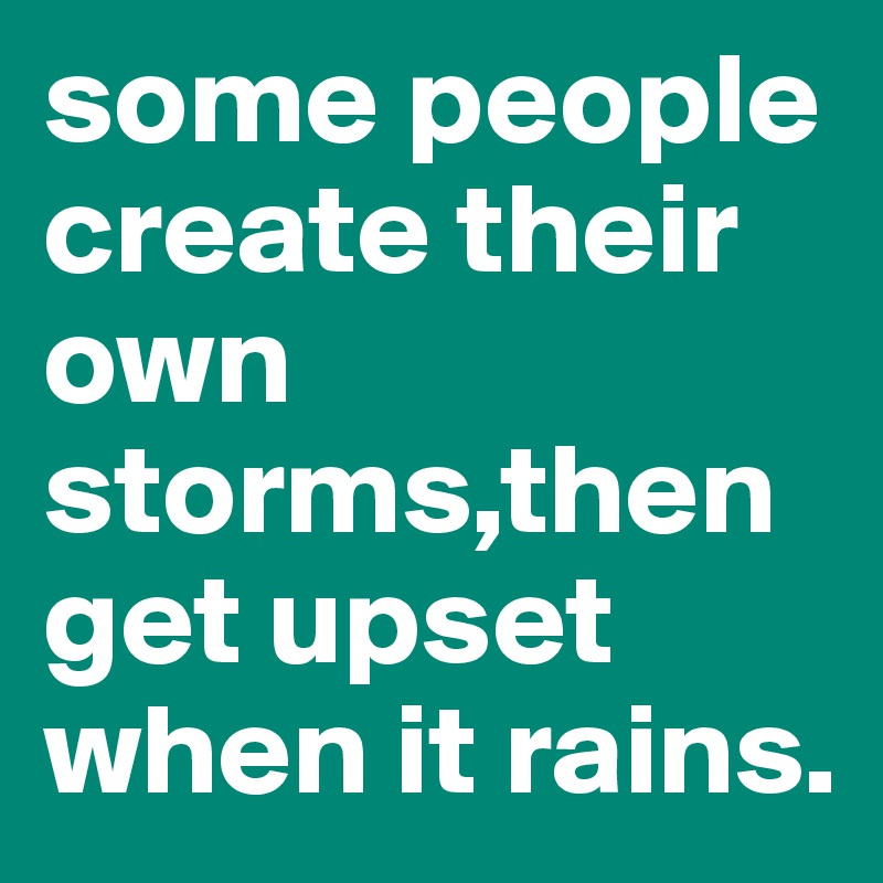 some people create their own storms,then get upset when it rains.