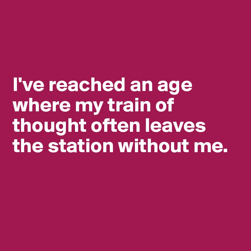 


I've reached an age where my train of thought often leaves the station without me.



