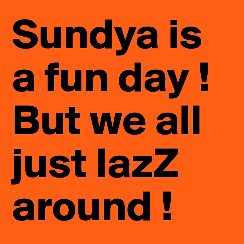 Sundya is a fun day ! But we all just lazZ around ! 
