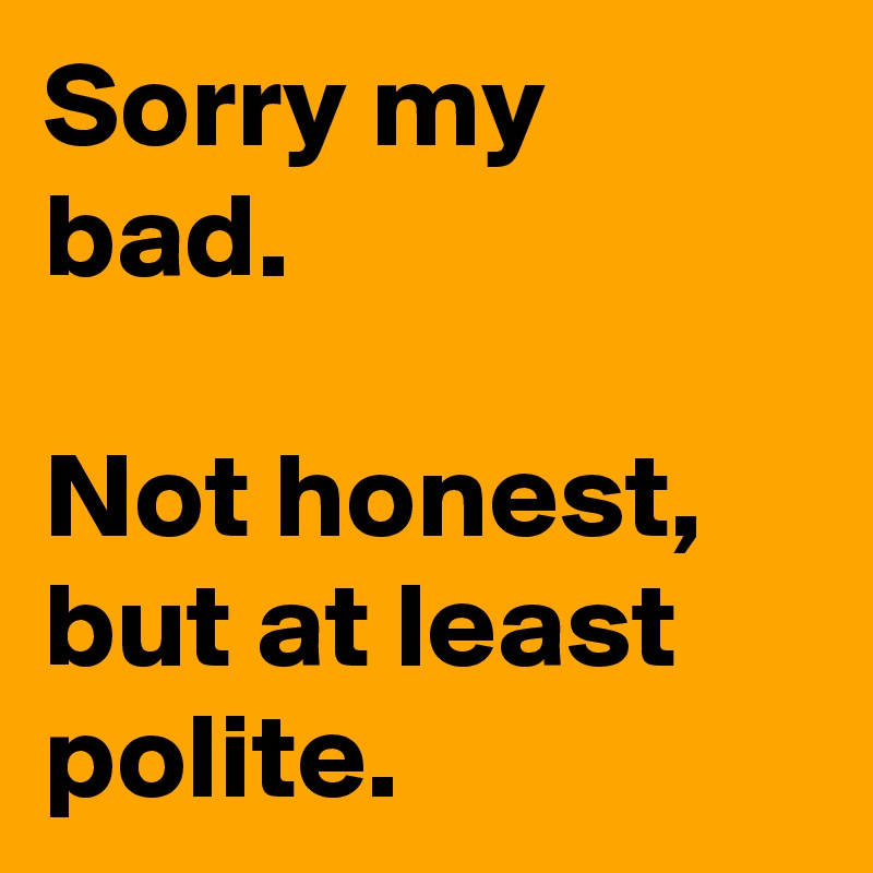 Sorry my bad.

Not honest, but at least polite.