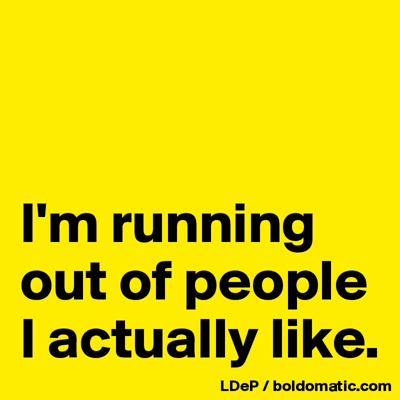 


I'm running out of people I actually like. 