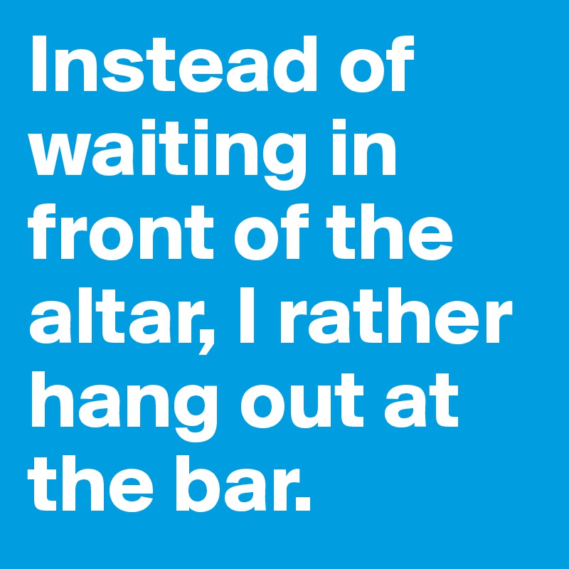 Instead of waiting in front of the altar, I rather hang out at the bar.