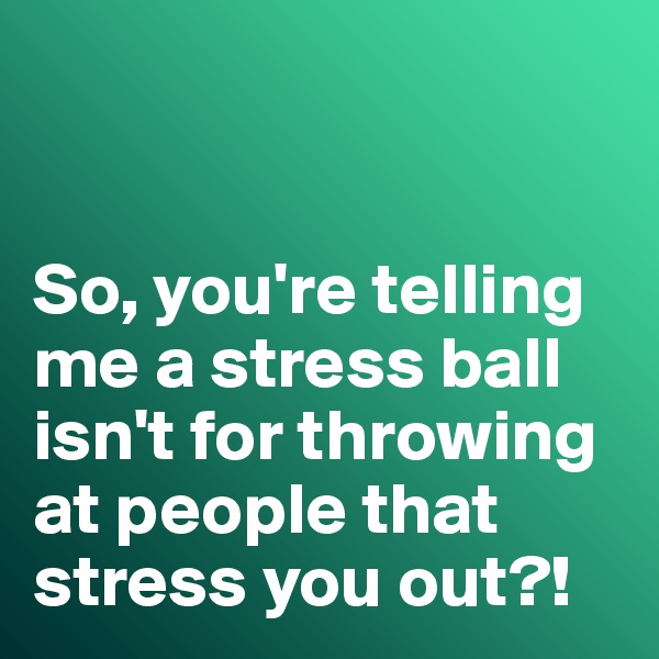 


So, you're telling me a stress ball isn't for throwing at people that stress you out?!