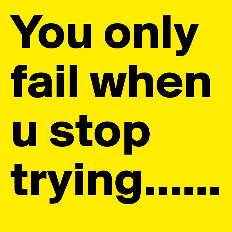 You only fail when u stop trying......