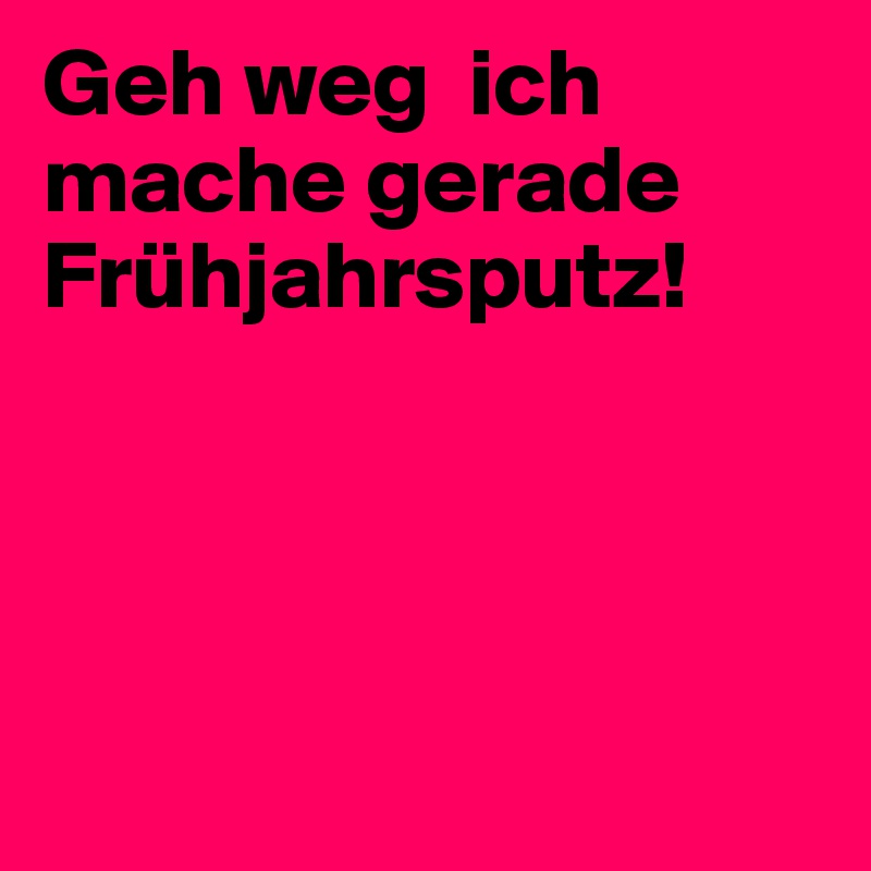 Geh weg  ich mache gerade Frühjahrsputz!




