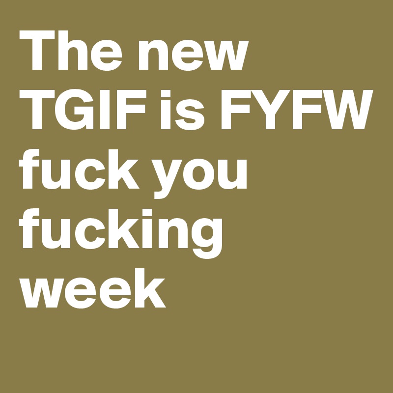 The new TGIF is FYFW
fuck you fucking week