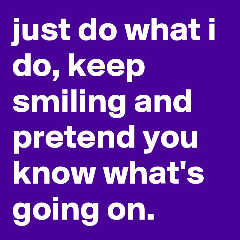 just do what i do, keep smiling and pretend you know what's going on.