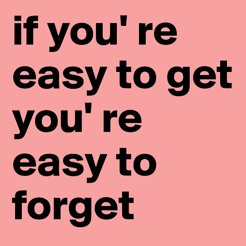 if you' re easy to get
you' re easy to forget