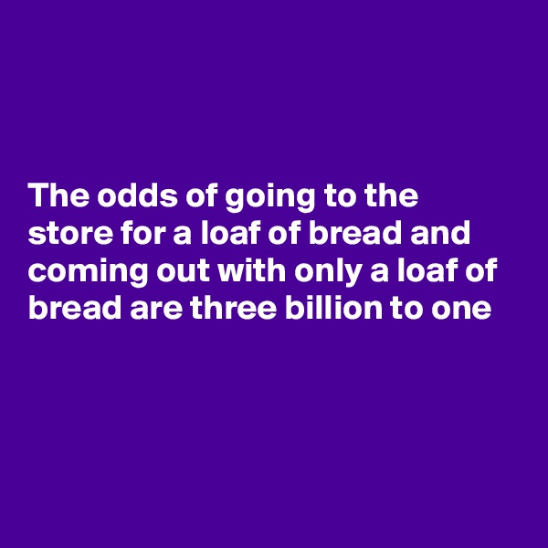 



The odds of going to the store for a loaf of bread and coming out with only a loaf of bread are three billion to one




