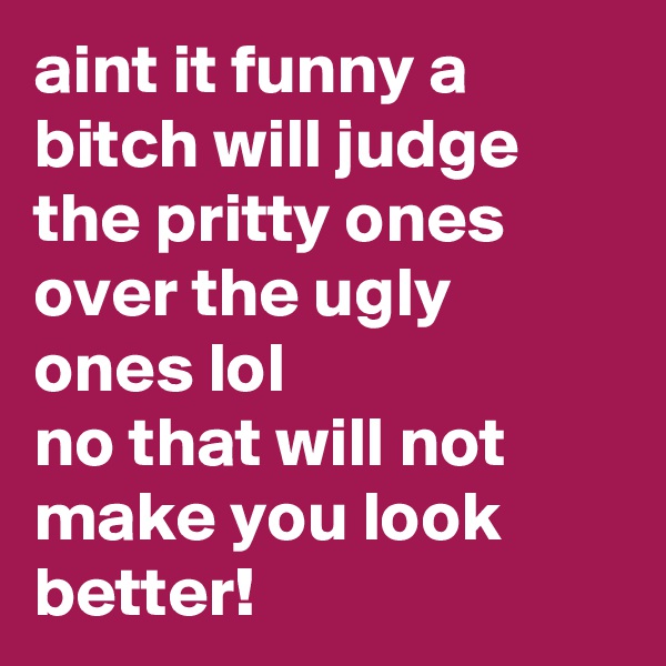 aint it funny a bitch will judge the pritty ones over the ugly ones lol 
no that will not make you look better! 